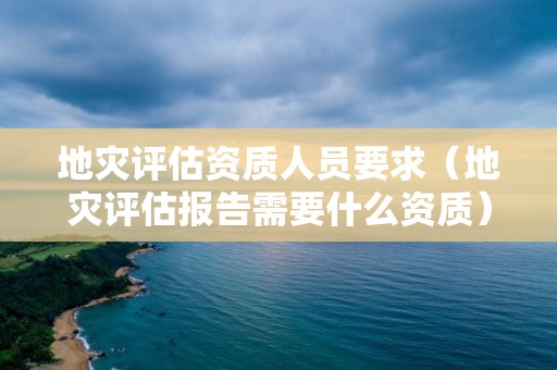 地災(zāi)評估資質(zhì)人員要求（地災(zāi)評估報告需要什么資質(zhì)）