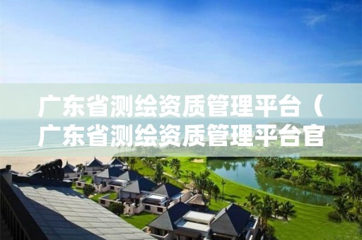 廣東省測繪資質(zhì)管理平臺（廣東省測繪資質(zhì)管理平臺官網(wǎng)）