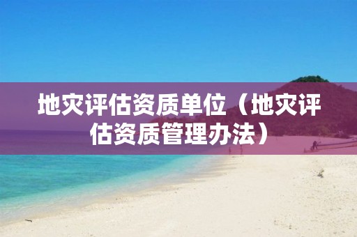 地災評估資質(zhì)單位（地災評估資質(zhì)管理辦法）