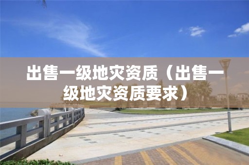 出售一級(jí)地災(zāi)資質(zhì)（出售一級(jí)地災(zāi)資質(zhì)要求）