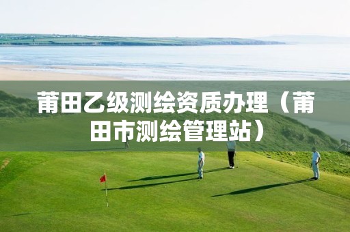 莆田乙級(jí)測(cè)繪資質(zhì)辦理（莆田市測(cè)繪管理站）