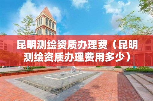 昆明測(cè)繪資質(zhì)辦理費(fèi)（昆明測(cè)繪資質(zhì)辦理費(fèi)用多少）