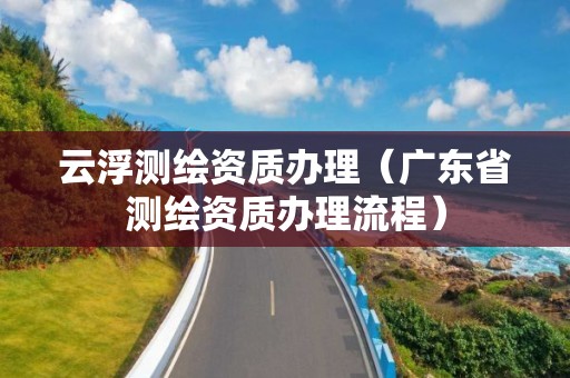 云浮測(cè)繪資質(zhì)辦理（廣東省測(cè)繪資質(zhì)辦理流程）