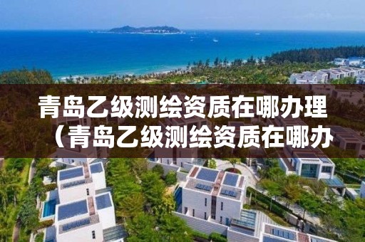 青島乙級測繪資質(zhì)在哪辦理（青島乙級測繪資質(zhì)在哪辦理手續(xù)）