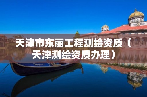 天津市東麗工程測繪資質(zhì)（天津測繪資質(zhì)辦理）