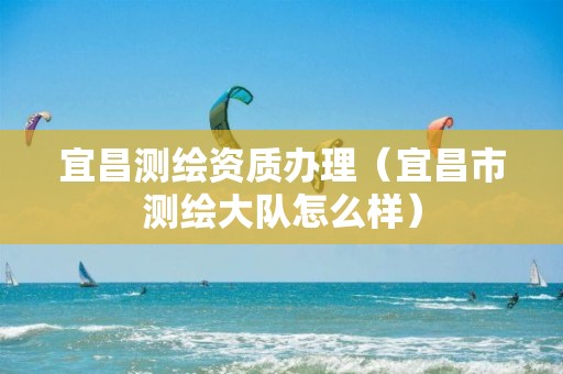 宜昌測繪資質辦理（宜昌市測繪大隊怎么樣）