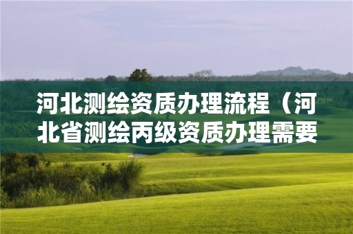 河北測繪資質(zhì)辦理流程（河北省測繪丙級資質(zhì)辦理需要多少人）