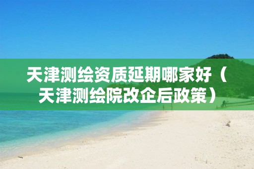 天津測繪資質(zhì)延期哪家好（天津測繪院改企后政策）
