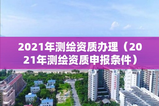 2021年測繪資質辦理（2021年測繪資質申報條件）