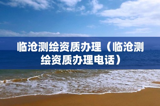 臨滄測繪資質(zhì)辦理（臨滄測繪資質(zhì)辦理電話）