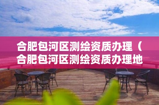 合肥包河區(qū)測(cè)繪資質(zhì)辦理（合肥包河區(qū)測(cè)繪資質(zhì)辦理地址）