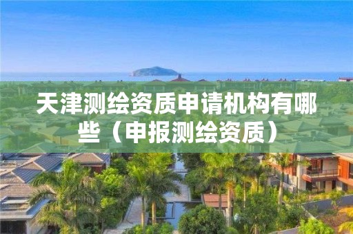 天津測繪資質申請機構有哪些（申報測繪資質）