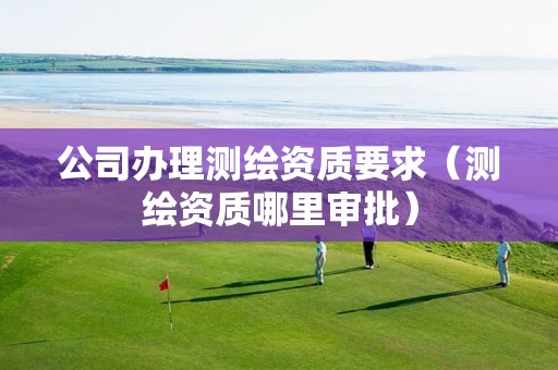 公司辦理測繪資質要求（測繪資質哪里審批）