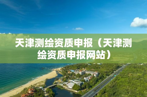 天津測(cè)繪資質(zhì)申報(bào)（天津測(cè)繪資質(zhì)申報(bào)網(wǎng)站）