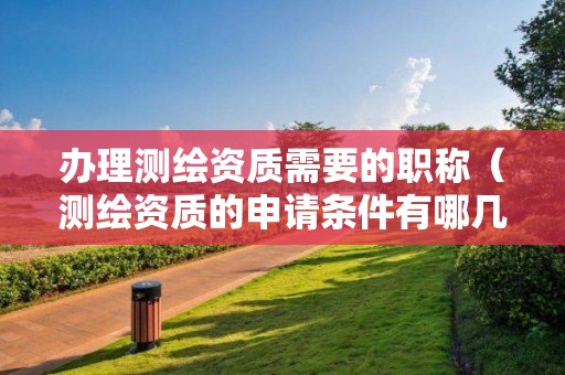 辦理測(cè)繪資質(zhì)需要的職稱（測(cè)繪資質(zhì)的申請(qǐng)條件有哪幾方面）