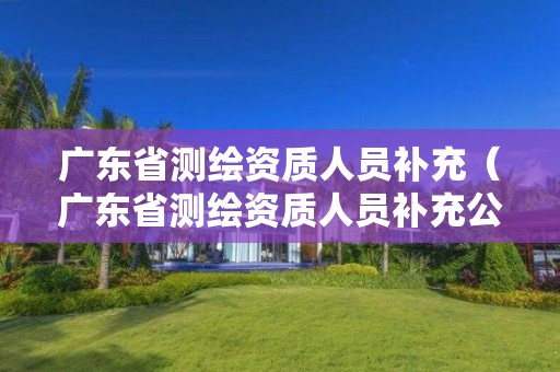 廣東省測繪資質人員補充（廣東省測繪資質人員補充公示）