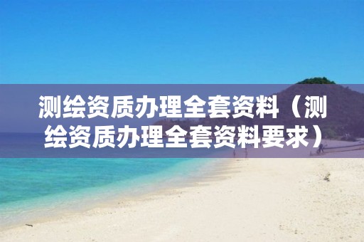 測繪資質(zhì)辦理全套資料（測繪資質(zhì)辦理全套資料要求）