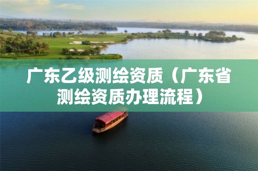 廣東乙級測繪資質(zhì)（廣東省測繪資質(zhì)辦理流程）