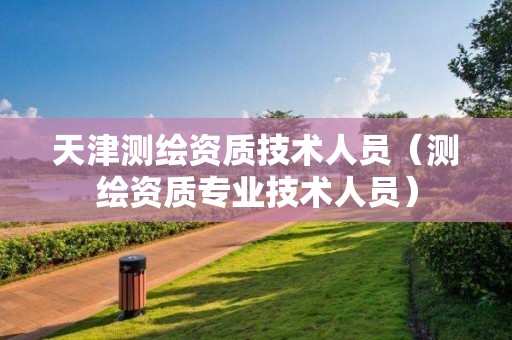 天津測繪資質技術人員（測繪資質專業(yè)技術人員）