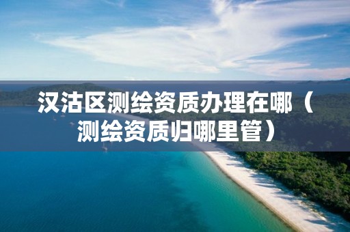漢沽區(qū)測繪資質辦理在哪（測繪資質歸哪里管）