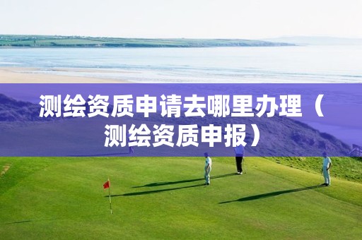 測繪資質(zhì)申請去哪里辦理（測繪資質(zhì)申報）