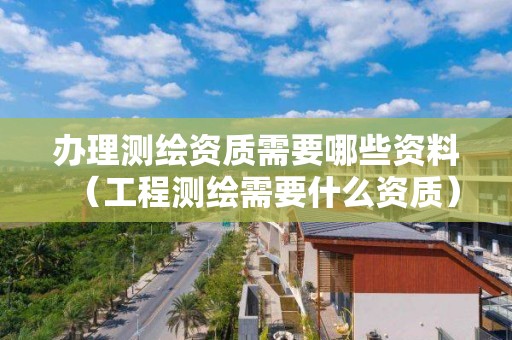 辦理測繪資質需要哪些資料（工程測繪需要什么資質）