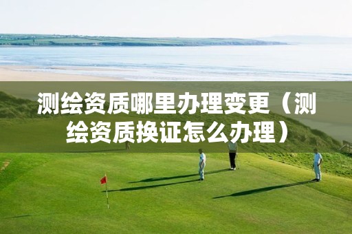 測繪資質哪里辦理變更（測繪資質換證怎么辦理）