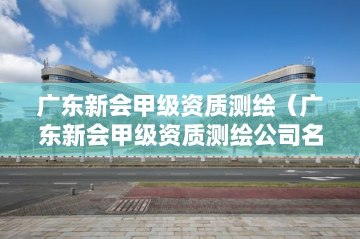 廣東新會甲級資質測繪（廣東新會甲級資質測繪公司名單）