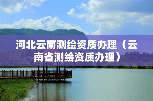 河北云南測(cè)繪資質(zhì)辦理（云南省測(cè)繪資質(zhì)辦理）