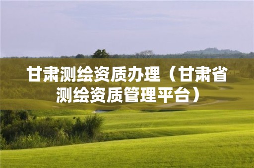 甘肅測繪資質(zhì)辦理（甘肅省測繪資質(zhì)管理平臺）