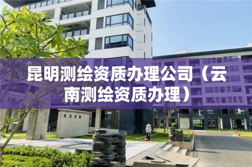 昆明測繪資質辦理公司（云南測繪資質辦理）