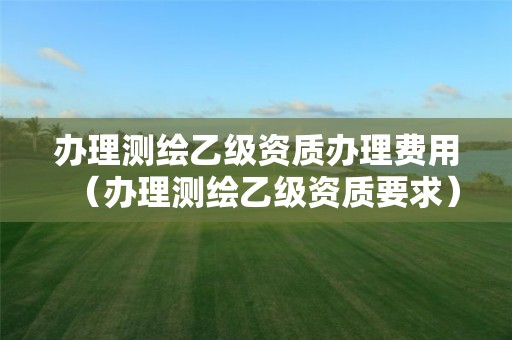 辦理測繪乙級資質(zhì)辦理費(fèi)用（辦理測繪乙級資質(zhì)要求）