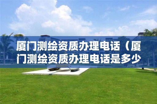 廈門測繪資質辦理電話（廈門測繪資質辦理電話是多少）
