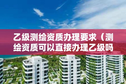 乙級測繪資質辦理要求（測繪資質可以直接辦理乙級嗎）