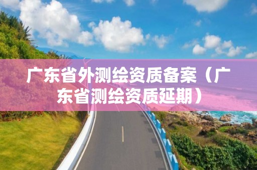 廣東省外測繪資質(zhì)備案（廣東省測繪資質(zhì)延期）