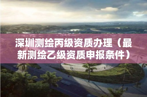 深圳測繪丙級資質(zhì)辦理（最新測繪乙級資質(zhì)申報(bào)條件）