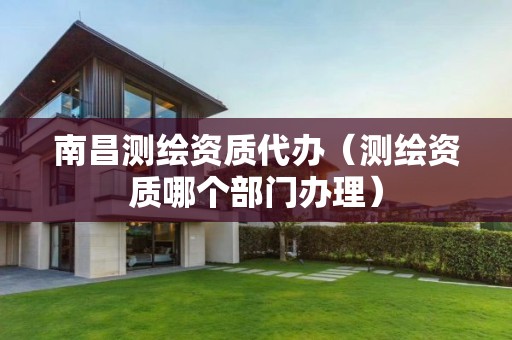 南昌測繪資質(zhì)代辦（測繪資質(zhì)哪個部門辦理）