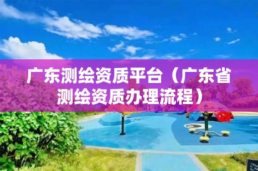 廣東測繪資質(zhì)平臺（廣東省測繪資質(zhì)辦理流程）