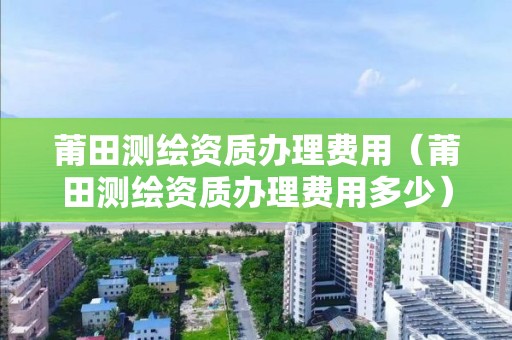 莆田測(cè)繪資質(zhì)辦理費(fèi)用（莆田測(cè)繪資質(zhì)辦理費(fèi)用多少）