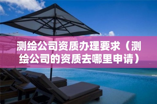 測繪公司資質辦理要求（測繪公司的資質去哪里申請）