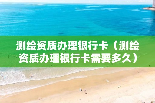測(cè)繪資質(zhì)辦理銀行卡（測(cè)繪資質(zhì)辦理銀行卡需要多久）
