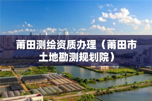 莆田測(cè)繪資質(zhì)辦理（莆田市土地勘測(cè)規(guī)劃院）