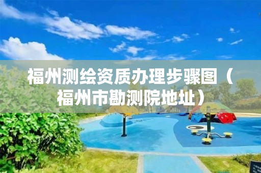 福州測繪資質辦理步驟圖（福州市勘測院地址）