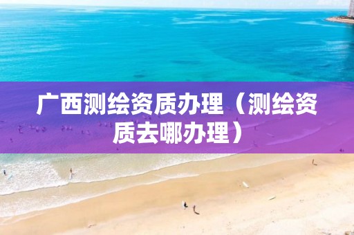 廣西測繪資質辦理（測繪資質去哪辦理）