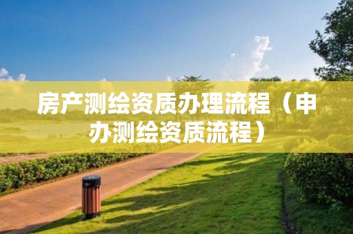 房產測繪資質辦理流程（申辦測繪資質流程）