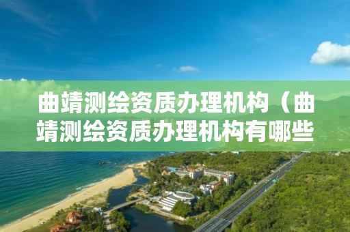 曲靖測繪資質辦理機構（曲靖測繪資質辦理機構有哪些）