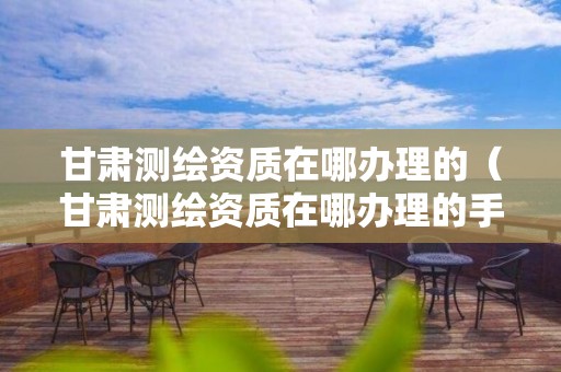 甘肅測繪資質在哪辦理的（甘肅測繪資質在哪辦理的手續）