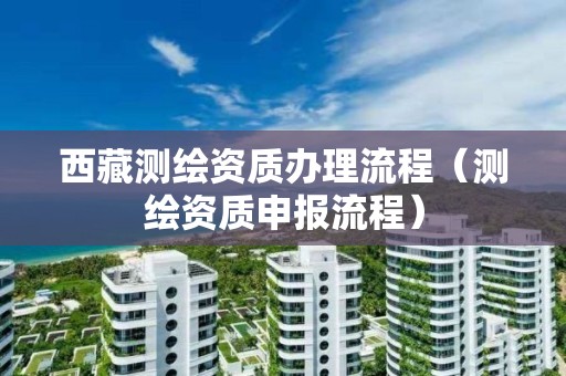 西藏測(cè)繪資質(zhì)辦理流程（測(cè)繪資質(zhì)申報(bào)流程）