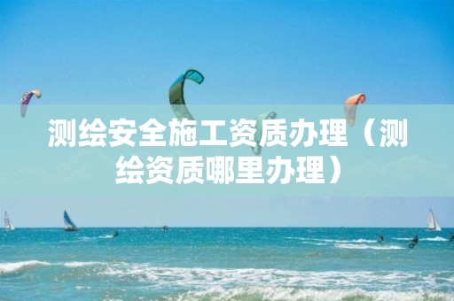 測繪安全施工資質(zhì)辦理（測繪資質(zhì)哪里辦理）