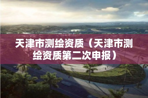 天津市測(cè)繪資質(zhì)（天津市測(cè)繪資質(zhì)第二次申報(bào)）